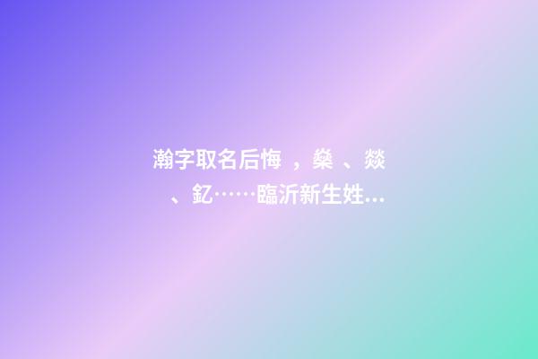 瀚字取名后悔，燊、燚、釔……臨沂新生姓名生僻字多-第1張-觀點-玄機派